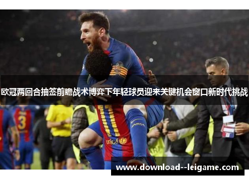欧冠两回合抽签前瞻战术博弈下年轻球员迎来关键机会窗口新时代挑战