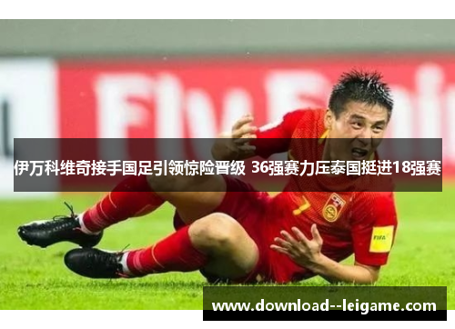 伊万科维奇接手国足引领惊险晋级 36强赛力压泰国挺进18强赛