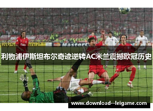 利物浦伊斯坦布尔奇迹逆转AC米兰震撼欧冠历史 利物浦伊斯坦布尔奇迹逆转AC米兰震撼欧冠历史