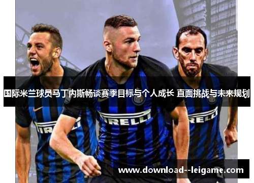 国际米兰球员马丁内斯畅谈赛季目标与个人成长 直面挑战与未来规划