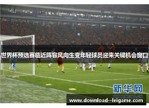 世界杯预选赛临近阵容风向生变年轻球员迎来关键机会窗口 世界杯预选赛临近阵容风向生变年轻球员迎来关键机会窗口